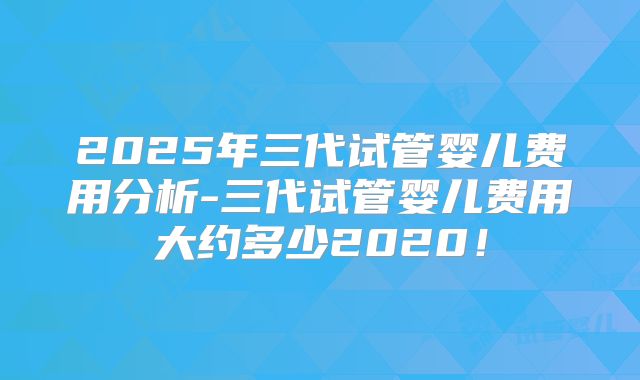 2025年三代试管婴儿费用分析-三代试管婴儿费用大约多少2020!