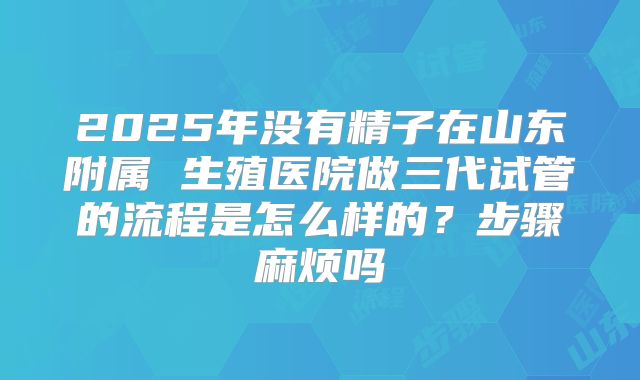 2025年没有精子在山东附属 生殖医院做三代试管的流程是怎么样的？步骤麻烦吗