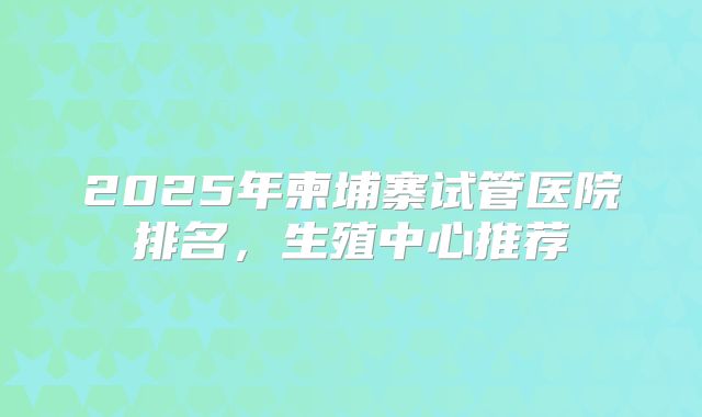 2025年柬埔寨试管医院排名，生殖中心推荐