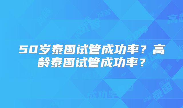 50岁泰国试管成功率？高龄泰国试管成功率？
