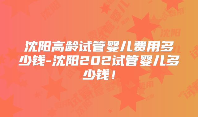 沈阳高龄试管婴儿费用多少钱-沈阳202试管婴儿多少钱！