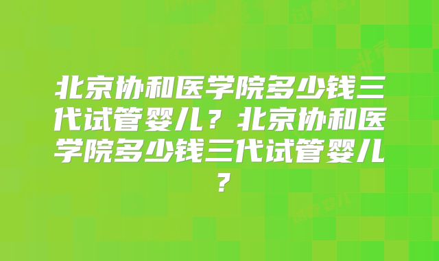 北京协和医学院多少钱三代试管婴儿?北京协和医学院多少钱三代试管婴儿?
