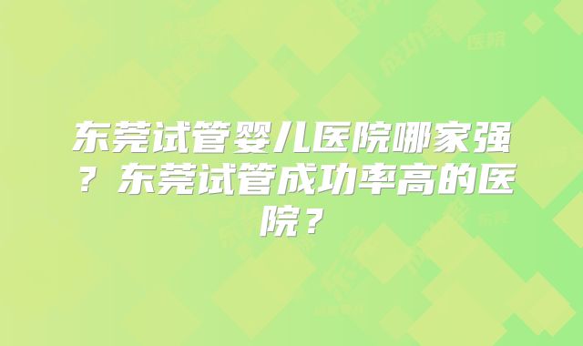 东莞试管婴儿医院哪家强?东莞试管成功率高的医院?