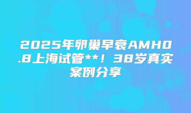 2025年卵巢早衰AMH0.8上海试管**!38岁真实案例分享