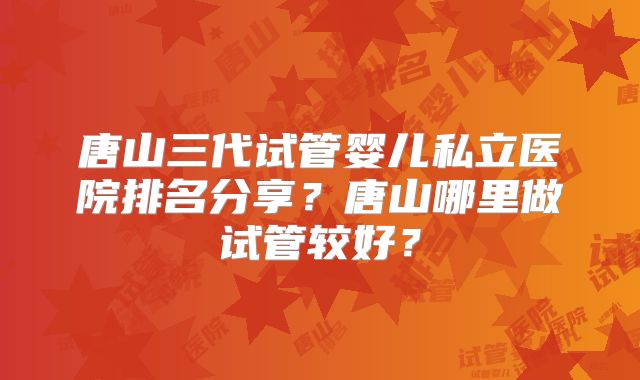 唐山三代试管婴儿私立医院排名分享？唐山哪里做试管较好？