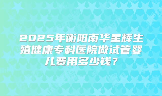 2025年衡阳南华星辉生殖健康专科医院做试管婴儿费用多少钱？