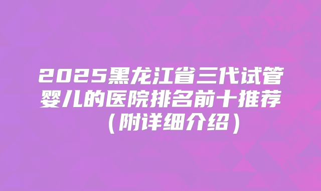 2025黑龙江省三代试管婴儿的医院排名前十推荐（附详细介绍）