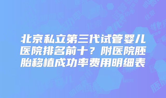 北京私立第三代试管婴儿医院排名前十？附医院胚胎移植成功率费用明细表