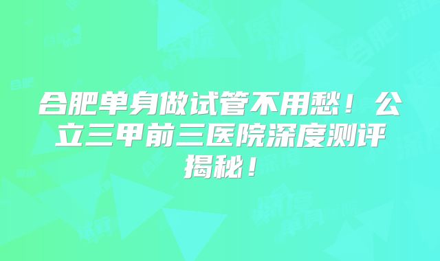 合肥单身做试管不用愁！公立三甲前三医院深度测评揭秘！