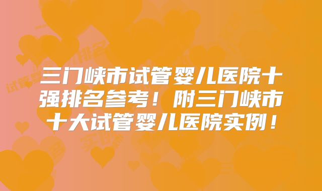 三门峡市试管婴儿医院十强排名参考!附三门峡市十大试管婴儿医院实例!