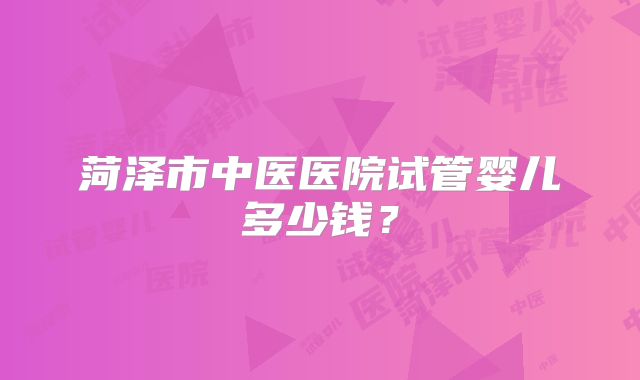 菏泽市中医医院试管婴儿多少钱?