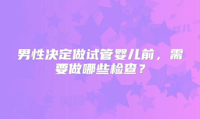 男性决定做试管婴儿前，需要做哪些检查？