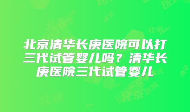 北京清华长庚医院可以打三代试管婴儿吗?清华长庚医院三代试管婴儿