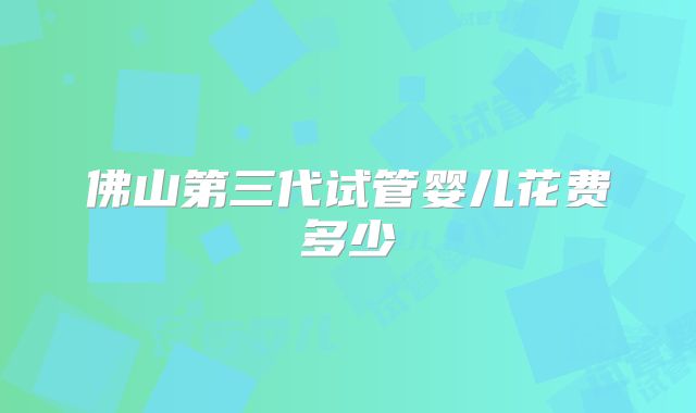 佛山第三代试管婴儿花费多少