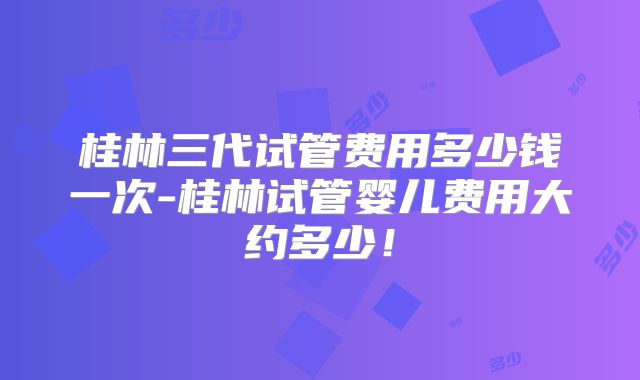 桂林三代试管费用多少钱一次-桂林试管婴儿费用大约多少！