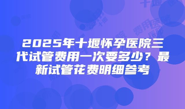 2025年十堰怀孕医院三代试管费用一次要多少？最新试管花费明细参考