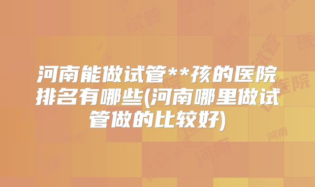 河南能做试管**孩的医院排名有哪些(河南哪里做试管做的比较好)