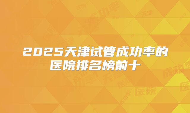 2025天津试管成功率的医院排名榜前十