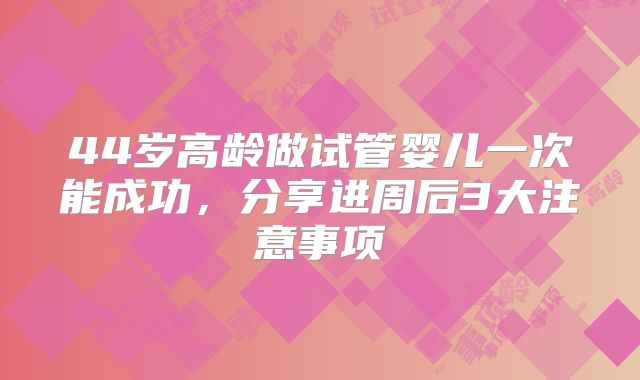 44岁高龄做试管婴儿一次能成功，分享进周后3大注意事项