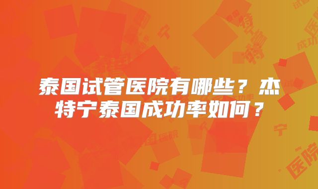 泰国试管医院有哪些？杰特宁泰国成功率如何？