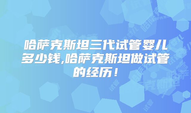 哈萨克斯坦三代试管婴儿多少钱,哈萨克斯坦做试管的经历！