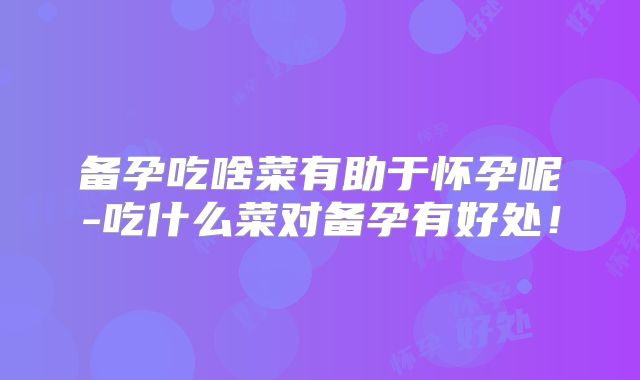 备孕吃啥菜有助于怀孕呢-吃什么菜对备孕有好处！