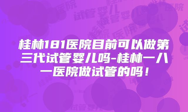 桂林181医院目前可以做第三代试管婴儿吗-桂林一八一医院做试管的吗！