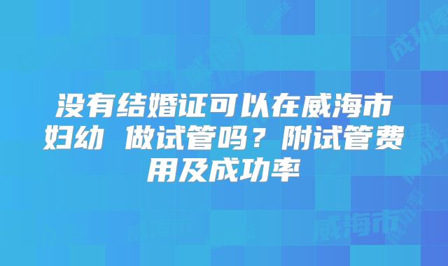 没有结婚证可以在威海市妇幼 做试管吗？附试管费用及成功率