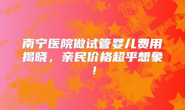 南宁医院做试管婴儿费用揭晓，亲民价格超乎想象！