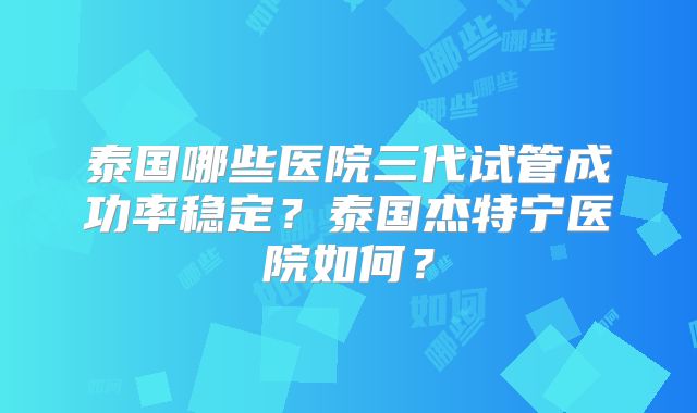 泰国哪些医院三代试管成功率稳定?泰国杰特宁医院如何?