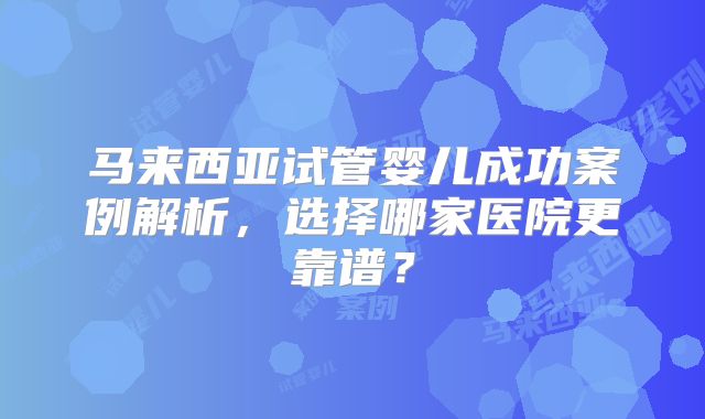 马来西亚试管婴儿成功案例解析，选择哪家医院更靠谱？