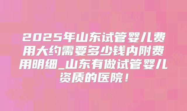 2025年山东试管婴儿费用大约需要多少钱内附费用明细_山东有做试管婴儿资质的医院！