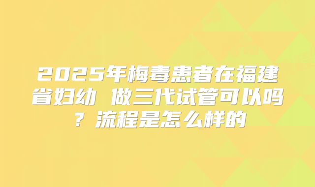 2025年梅毒患者在福建省妇幼 做三代试管可以吗？流程是怎么样的