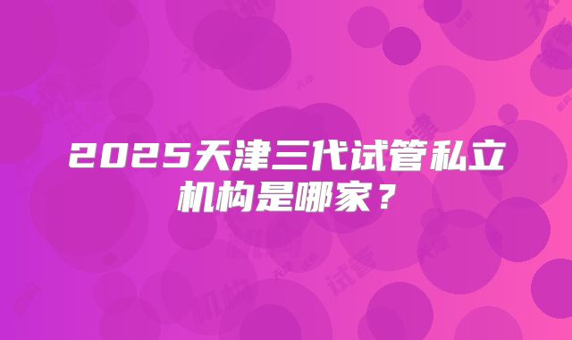 2025天津三代试管私立机构是哪家？