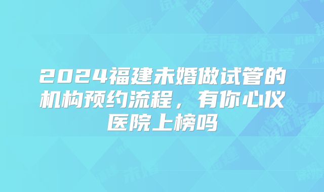 2024福建未婚做试管的机构预约流程,有你心仪医院上榜吗