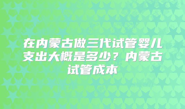 在内蒙古做三代试管婴儿支出大概是多少？内蒙古试管成本