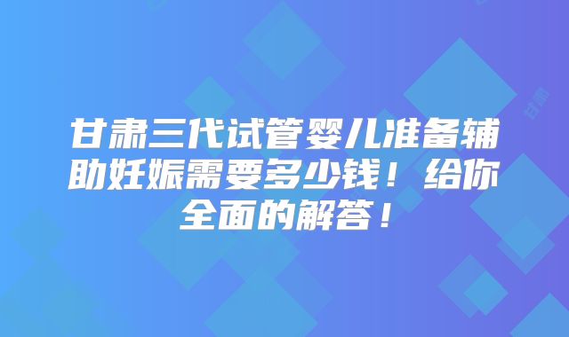 甘肃三代试管婴儿准备辅助妊娠需要多少钱！给你全面的解答！
