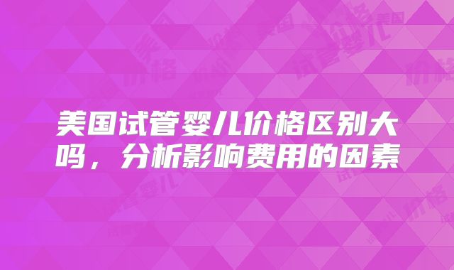 美国试管婴儿价格区别大吗,分析影响费用的因素
