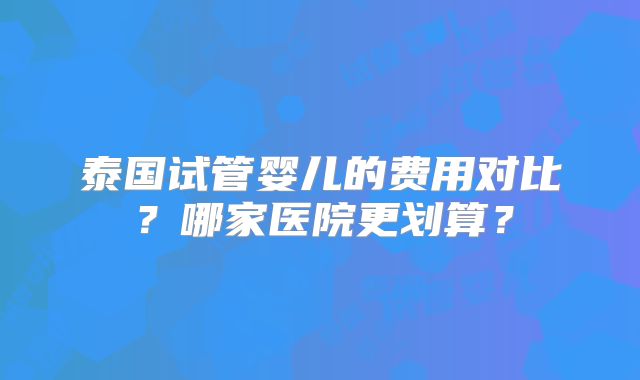 泰国试管婴儿的费用对比？哪家医院更划算？