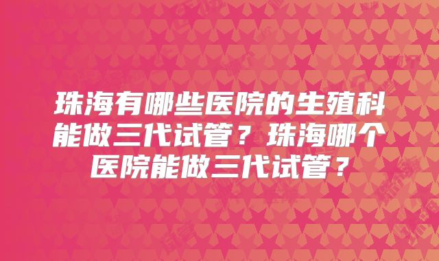 珠海有哪些医院的生殖科能做三代试管？珠海哪个医院能做三代试管？