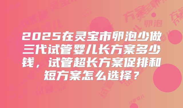 2025在灵宝市卵泡少做三代试管婴儿长方案多少钱,试管超长方案促排和短方案怎么选择?