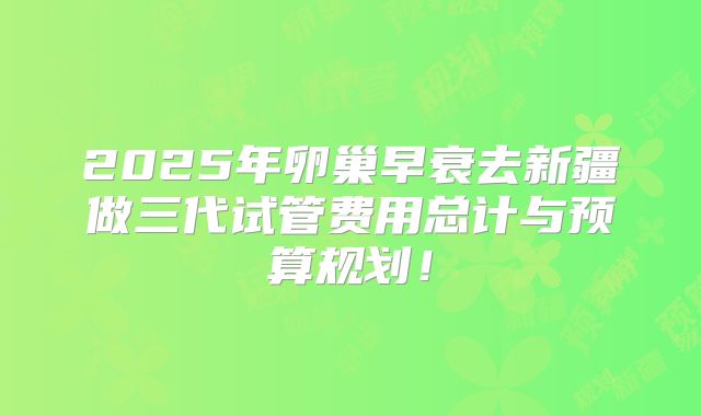 2025年卵巢早衰去新疆做三代试管费用总计与预算规划！