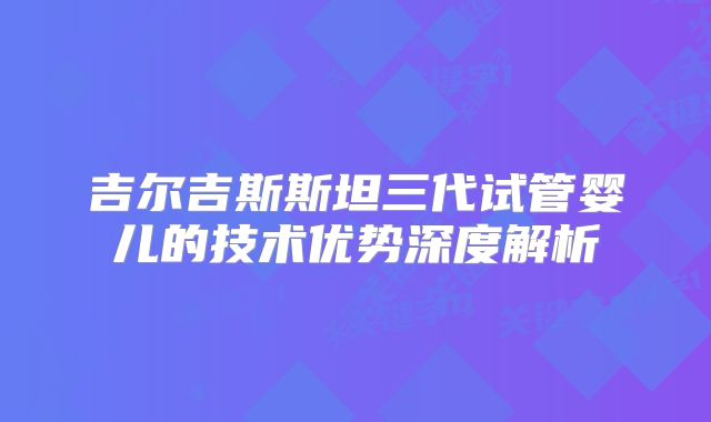 吉尔吉斯斯坦三代试管婴儿的技术优势深度解析