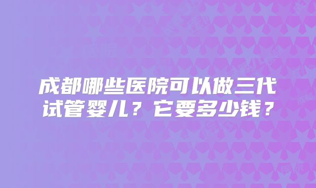 成都哪些医院可以做三代试管婴儿？它要多少钱？