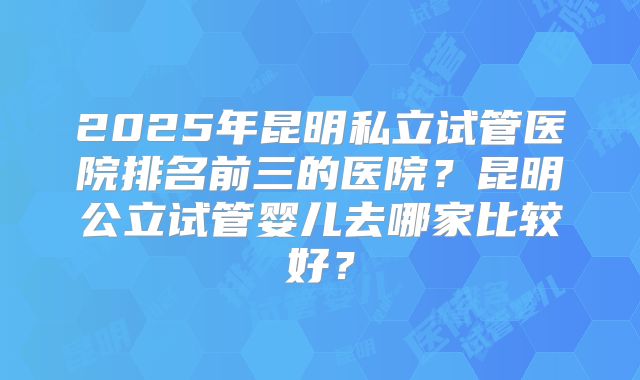 2025年昆明私立试管医院排名前三的医院？昆明公立试管婴儿去哪家比较好？