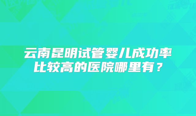 云南昆明试管婴儿成功率比较高的医院哪里有？