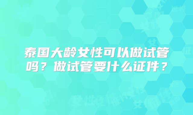 泰国大龄女性可以做试管吗?做试管要什么证件?