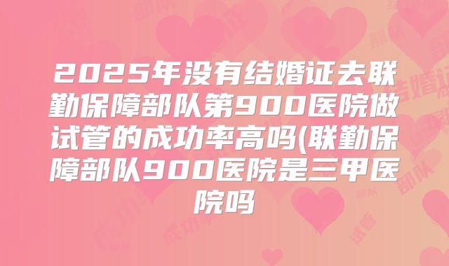 2025年没有结婚证去联勤保障部队第900医院做试管的成功率高吗(联勤保障部队900医院是三甲医院吗