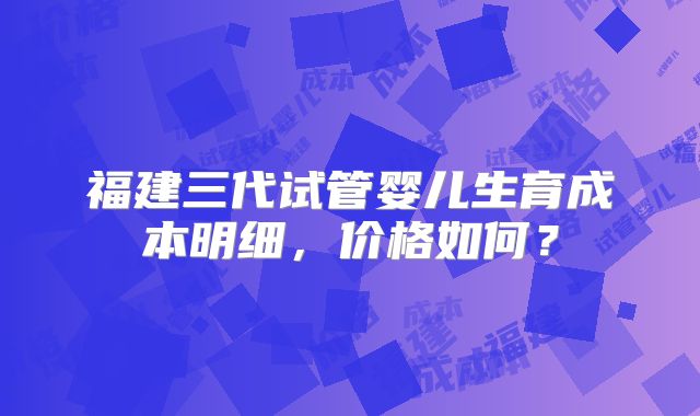 福建三代试管婴儿生育成本明细,价格如何?