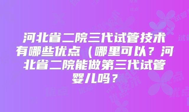 河北省二院三代试管技术有哪些优点(哪里可以?河北省二院能做第三代试管婴儿吗?